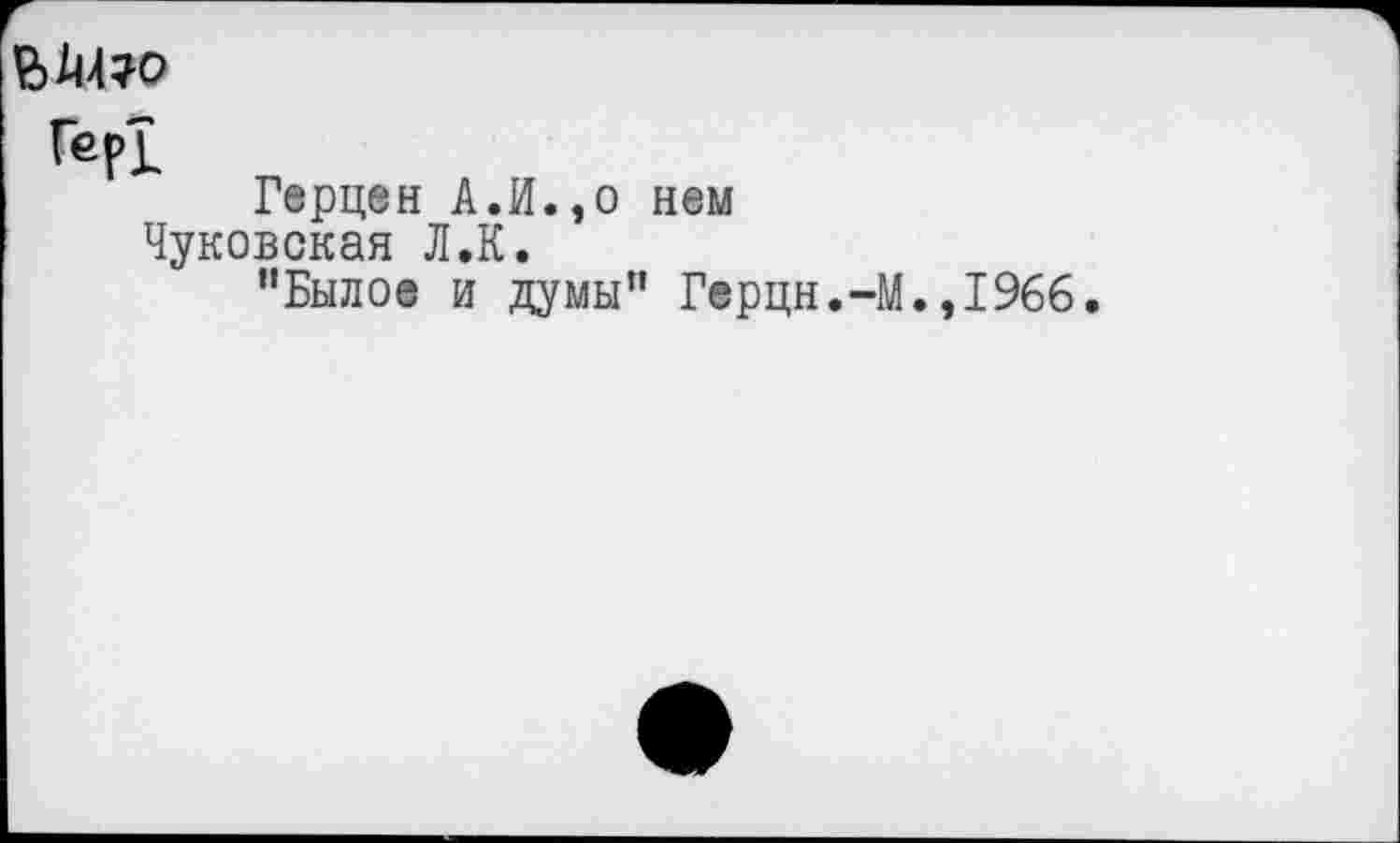 ﻿ВШ?о
Гер!
Герцен А.И.,о нем Чуковская Л.К.
•'Былое и думы" Герцн.Ч
.,1966.